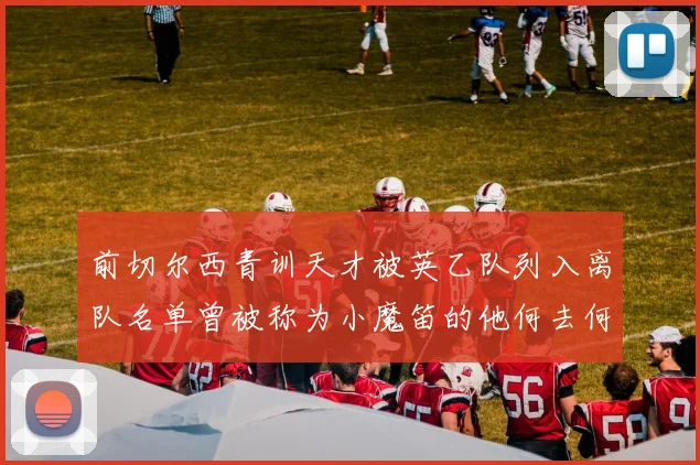 前切尔西青训天才被英乙队列入离队名单曾被称为小魔笛的他何去何从