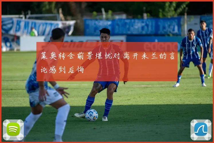 莱奥转会前景堪忧对离开米兰的言论感到后悔