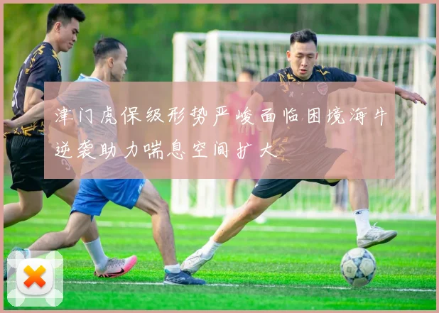 津门虎保级形势严峻面临困境海牛逆袭助力喘息空间扩大