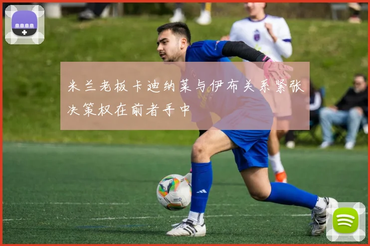 米兰老板卡迪纳莱与伊布关系紧张决策权在前者手中