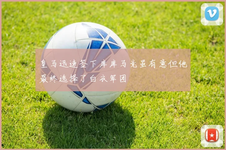 皇马迅速签下库库马竞虽有意但他最终选择了白衣军团