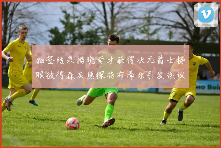 抽签结果揭晓奇才获得状元爵士榜眼彼得森灰熊探花布泽尔引发热议