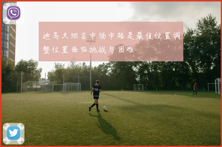 迪乌夫坦言中场中路是最佳位置调整位置面临挑战与困难
