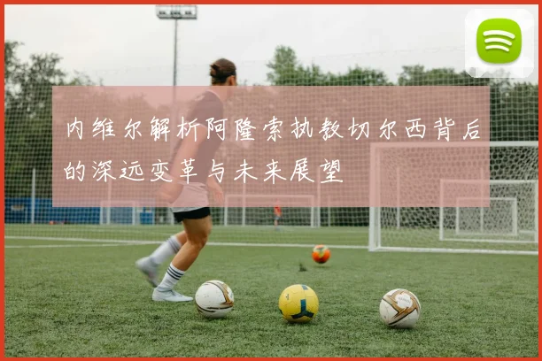 内维尔解析阿隆索执教切尔西背后的深远变革与未来展望