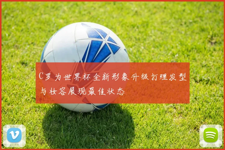 C罗为世界杯全新形象升级打理发型与妆容展现最佳状态