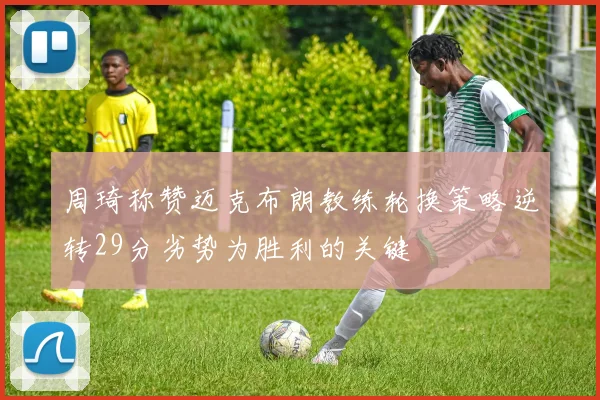 周琦称赞迈克布朗教练轮换策略逆转29分劣势为胜利的关键
