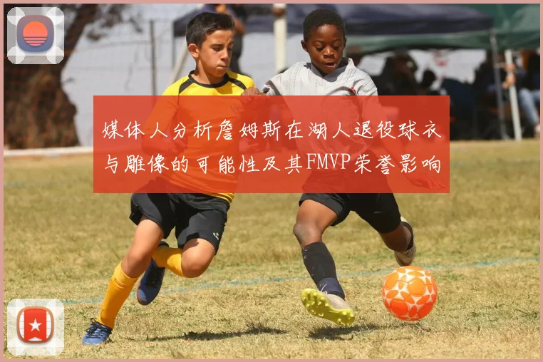 媒体人分析詹姆斯在湖人退役球衣与雕像的可能性及其FMVP荣誉影响