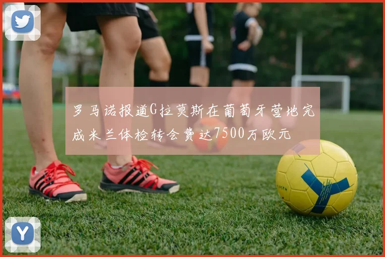 罗马诺报道G拉莫斯在葡萄牙营地完成米兰体检转会费达7500万欧元