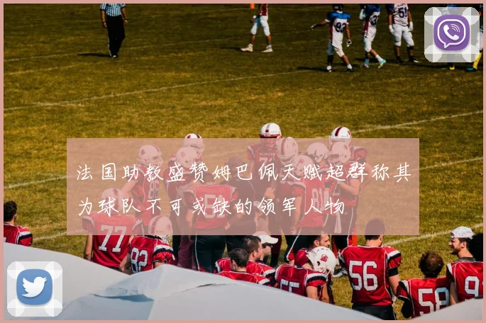 法国助教盛赞姆巴佩天赋超群称其为球队不可或缺的领军人物