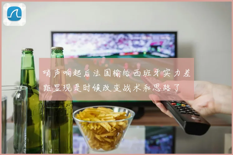 哨声响起后法国输给西班牙实力差距显现是时候改变战术和思路了