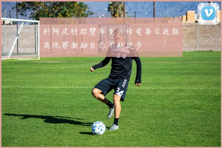 科阿皮特称赞布克为传奇每日近距离观察激励自己不断进步