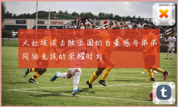 大杜埃谈击败法国的自豪感与弟弟同场竞技的荣耀时刻