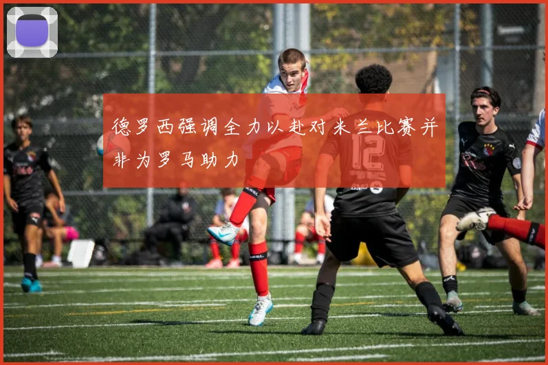 德罗西强调全力以赴对米兰比赛并非为罗马助力