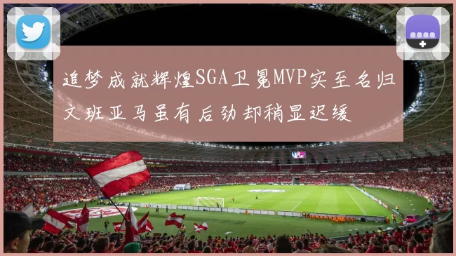 追梦成就辉煌SGA卫冕MVP实至名归文班亚马虽有后劲却稍显迟缓