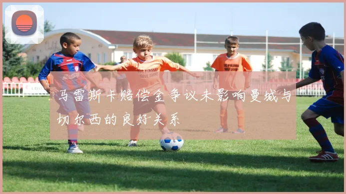 马雷斯卡赔偿金争议未影响曼城与切尔西的良好关系