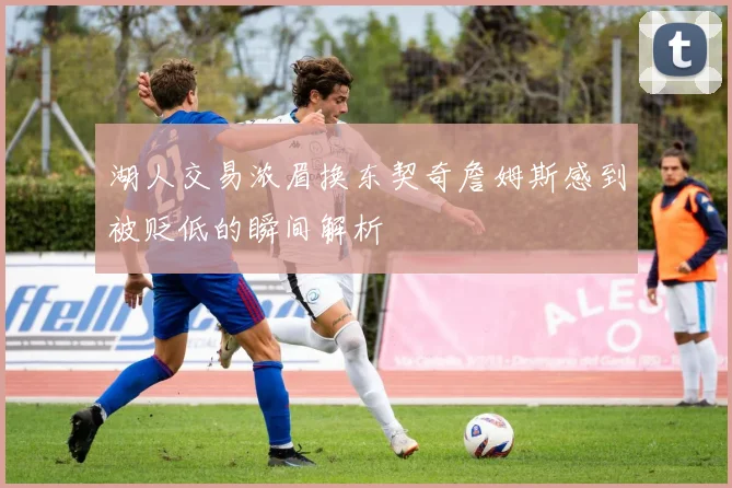 湖人交易浓眉换东契奇詹姆斯感到被贬低的瞬间解析