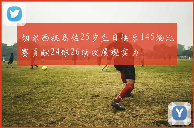 切尔西祝恩佐25岁生日快乐145场比赛贡献24球26助攻展现实力