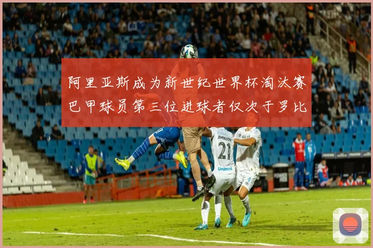 阿里亚斯成为新世纪世界杯淘汰赛巴甲球员第三位进球者仅次于罗比尼奥