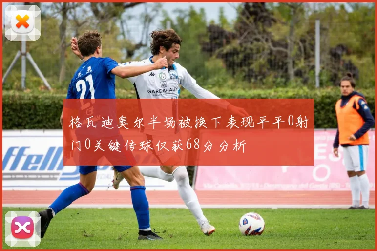 格瓦迪奥尔半场被换下表现平平0射门0关键传球仅获68分分析