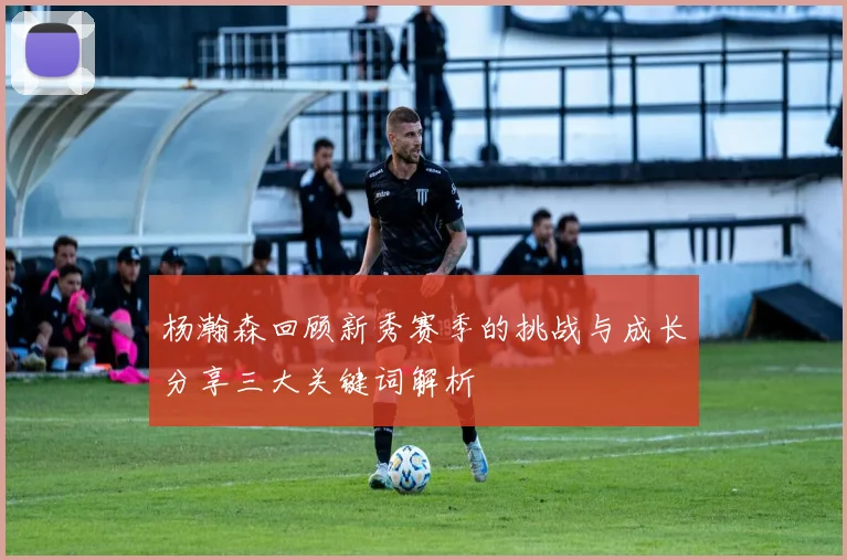 杨瀚森回顾新秀赛季的挑战与成长分享三大关键词解析