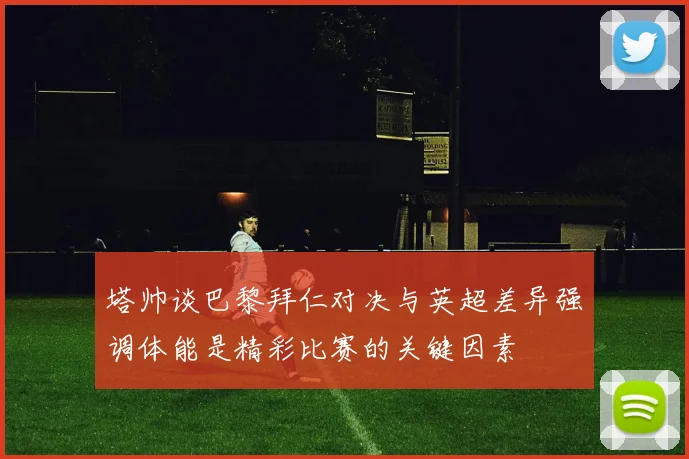 塔帅谈巴黎拜仁对决与英超差异强调体能是精彩比赛的关键因素