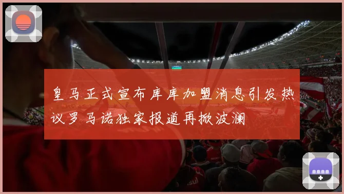 皇马正式宣布库库加盟消息引发热议罗马诺独家报道再掀波澜